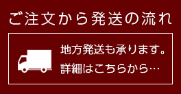 ご注文から発送までの流れー地方発送も承ります。詳細はこちら